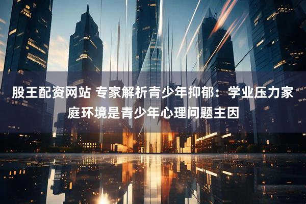 股王配资网站 专家解析青少年抑郁：学业压力家庭环境是青少年心理问题主因