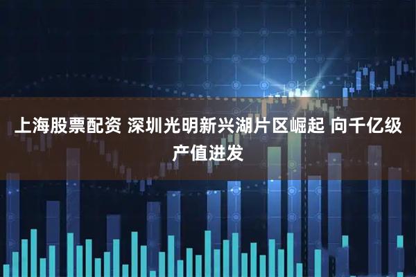 上海股票配资 深圳光明新兴湖片区崛起 向千亿级产值进发
