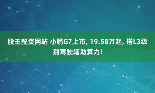 股王配资网站 小鹏G7上市, 19.58万起, 搭L3级别驾驶辅助算力!