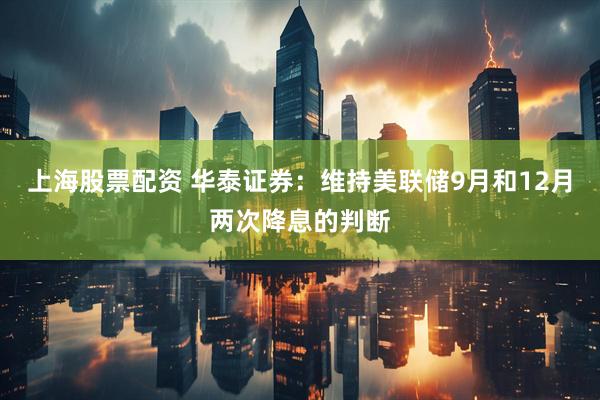 上海股票配资 华泰证券：维持美联储9月和12月两次降息的判断