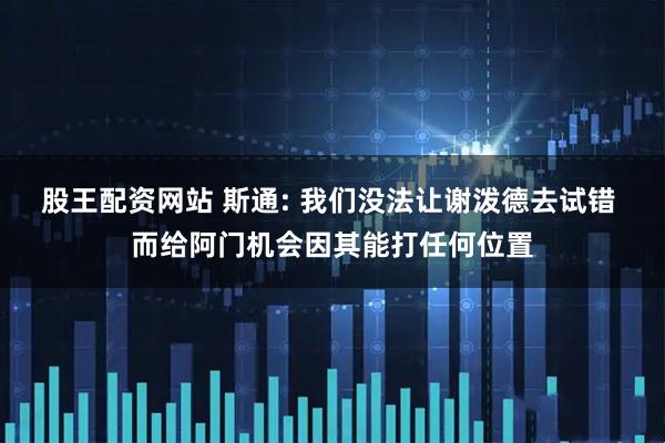 股王配资网站 斯通: 我们没法让谢泼德去试错 而给阿门机会因其能打任何位置