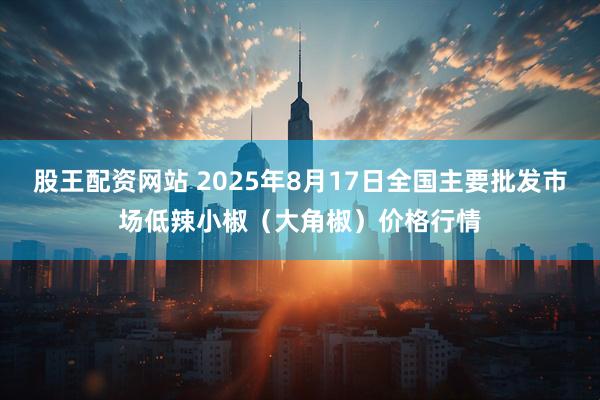 股王配资网站 2025年8月17日全国主要批发市场低辣小椒（大角椒）价格行情