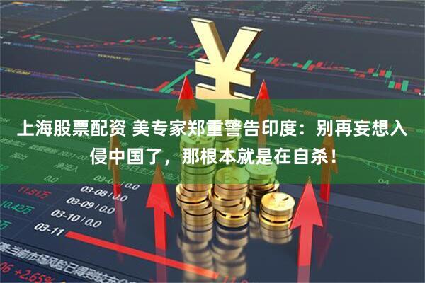 上海股票配资 美专家郑重警告印度：别再妄想入侵中国了，那根本就是在自杀！