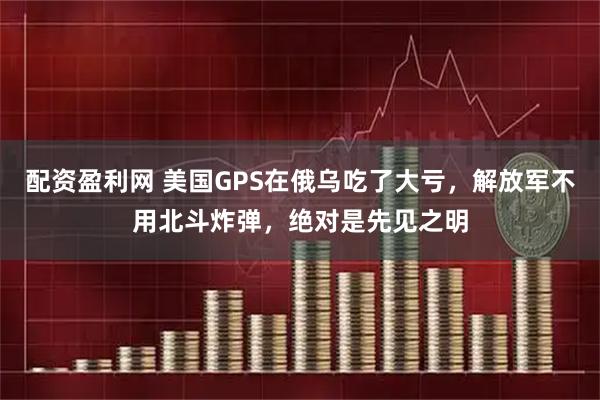 配资盈利网 美国GPS在俄乌吃了大亏，解放军不用北斗炸弹，绝对是先见之明