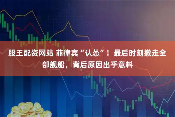 股王配资网站 菲律宾“认怂”！最后时刻撤走全部舰船，背后原因出乎意料