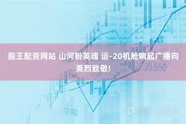 股王配资网站 山河盼英魂 运-20机舱响起广播向英烈致敬!