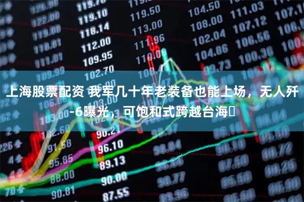 上海股票配资 我军几十年老装备也能上场，无人歼-6曝光，可饱和式跨越台海​