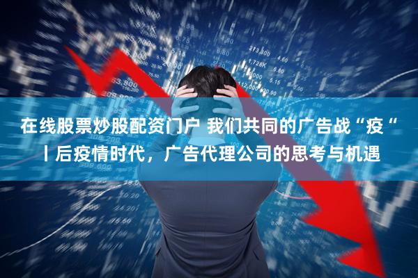 在线股票炒股配资门户 我们共同的广告战“疫“丨后疫情时代，广告代理公司的思考与机遇
